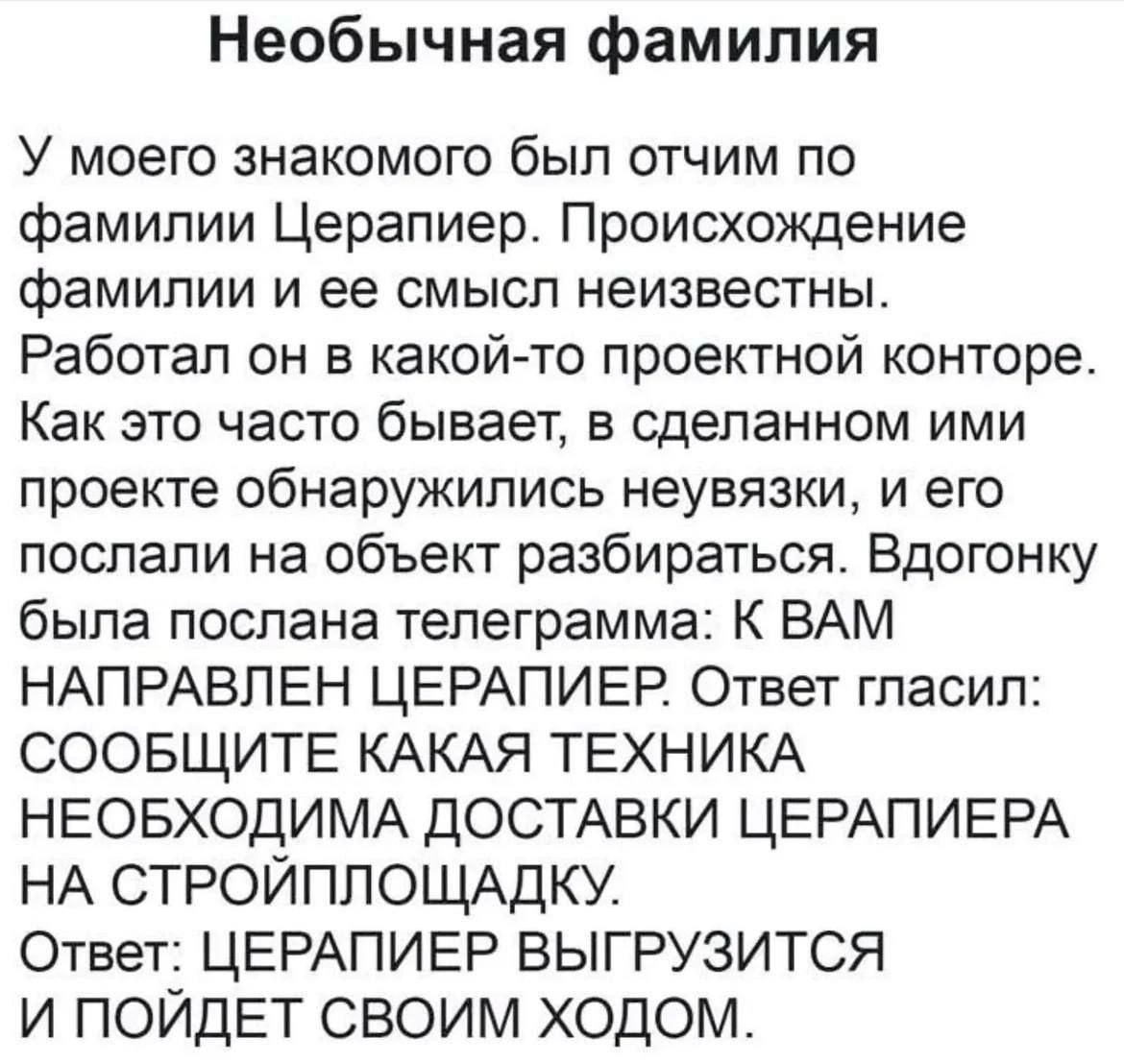 Необычная фамилия У моего знакомого был отчим по фамилии Церапиер. Происхождение фамилии и ее смысл неизвестны. Работал он в какой-то проектной конторе. Как это часто бывает, в сделанном ими проекте обнаружились неувязки, и его послали на объект разбираться. Вдогонку была послана телеграмма: К ВАМ НАПРАВЛЕН ЦЕРАПИЕР. Ответ гласил: СООБЩИТЕ КАКАЯ