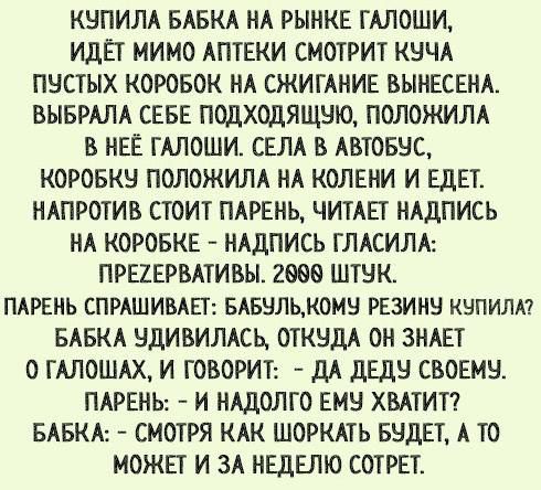 КУПИЛА БАБКА НА РЫНКЕ ГАЛОШИ, ИДЁТ МИМО АПТЕКИ СМОТРИТ КУЧА ПУСТЫХ КОРОБОК НА СЖИГАНИЕ ВЫНЕСЕНА. ВЫБРАЛА СЕБЕ ПОДХОДЯЩУЮ, ПОЛОЖИЛА В НЕЁ ГАЛОШИ. СЕЛА В АВТОБУС, КОРОБКУ ПОЛОЖИЛА НА КОЛЕНИ И ЕДЕТ. НАПРОТИВ СТОИТ ПАРЕНЬ, ЧИТАЕТ НАДПИСЬ НА КОРОБКЕ – НАДПИСЬ ГЛАСИЛА: ПРЕЗЕРВАТИВЫ. 2000 ШТУК. ПАРЕНЬ СПРАШИВАЕТ: БАБУЛЬ, КОМУ РЕЗИНУ КУПИЛА? БАБКА