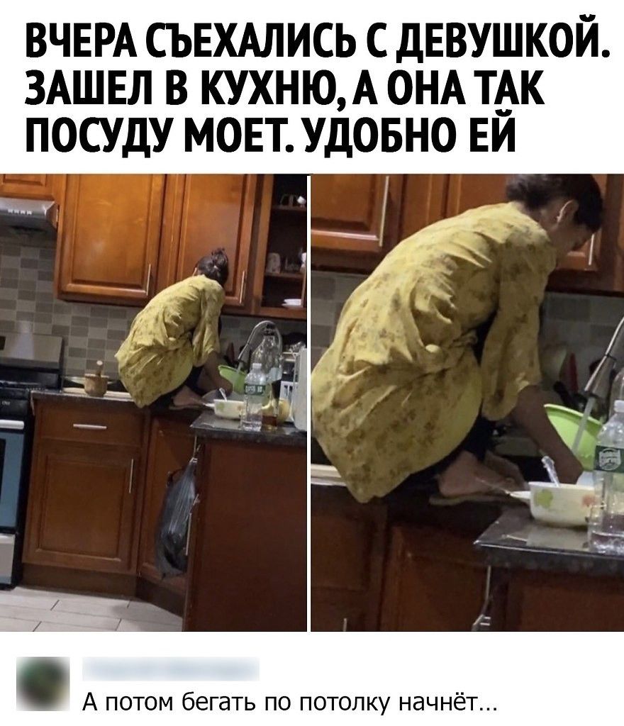 Вчера съехались с девушкой. Зашел в кухню, а она так посуду моет. Удобно ей. А потом бегать по потолку начнёт...