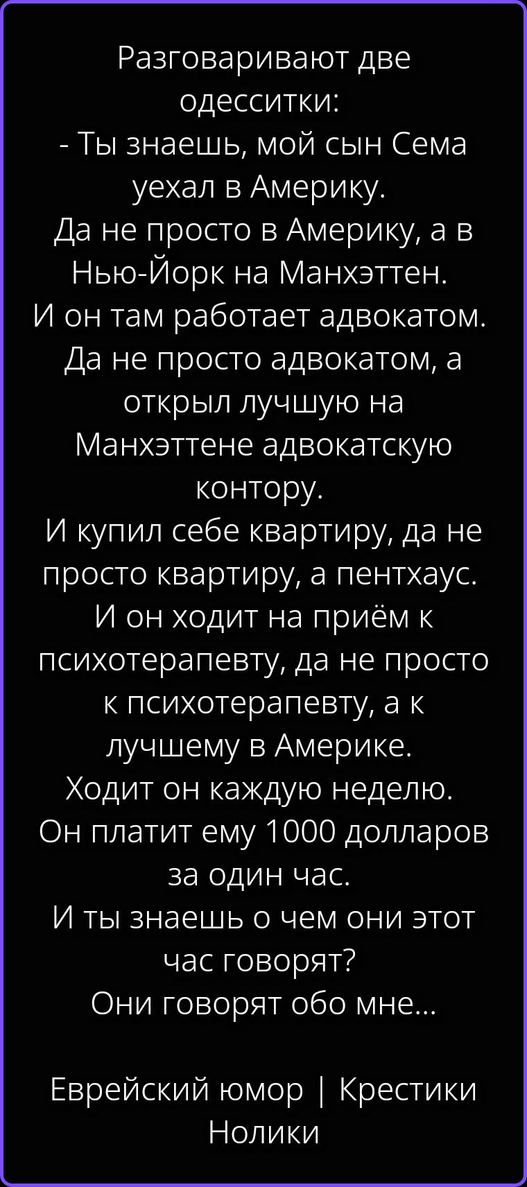 Разговаривают две одесситки: - Ты знаешь, мой сын Сема уехал в Америку. Да не просто в Америку, а в Нью-Йорк на Манхэттен. И он там работает адвокатом. Да не просто адвокатом, а открыл лучшую на Манхэттене адвокатскую контору. И купил себе квартиру, да не просто квартиру, а пентхаус. И он ходит на приём к психотерапевту, да не просто к