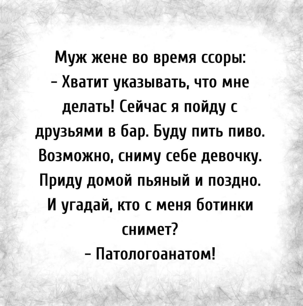 Муж жене во время ссоры:
– Хватит указывать, что мне делать! Сейчас я пойду с друзьями в бар. Буду пить пиво. Возможно, сниму себе девочку. Приду домой пьяный и поздно. И угадай, кто с меня ботинки снимет?
– Патологоанатом!