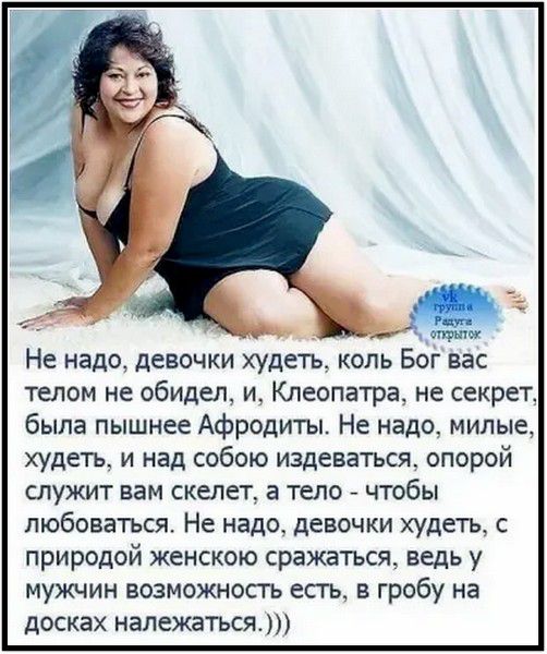 Не надо, девочки худеть, коль Бог вас телом не обидел, и, Клеопатра, не секрет, была пышнее Афродиты. Не надо, милые, худеть, и над собою издеваться, опорой служит вам скелет, а тело - чтобы любоваться. Не надо, девочки худеть, с природой женскою сражаться, ведь у мужчин возможность есть, в гробу на досках належаться.)))