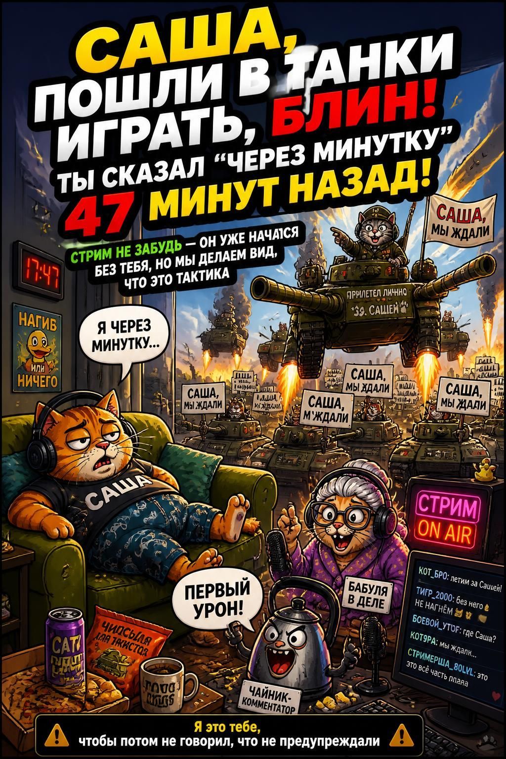САША, ПОШЛИ В ТАНКИ ИГРАТЬ, БЛИН! ТЫ СКАЗАЛ «ЧЕРЕЗ МИНУТКУ» 47 МИНУТ НАЗАД! СТРИМ НЕ ЗАБУДЬ — ОН УЖЕ НАЧАТСЯ БЕЗ ТЕБЯ, НО МЫ ДЕЛАЕМ ВИД, ЧТО ЭТО ТАКТИКА Я ЧЕРЕЗ МИНУТКУ... САША, МЫ ЖДАЛИ ПРИЛЕТЕЛ ЛИЧНО 39 САШЕЙ НАГИБ ИЛИ НИЧЕГО СТРИМ ON AIR БАБУЛЯ В ДЕЛЕ ПЕРВЫЙ УРОН! ЧАЙНИК-КОММЕНТАТОР КОТ_БРО: летим за Сашей! ТИГР_2000: без него в НЕ НАГНЕМ 33