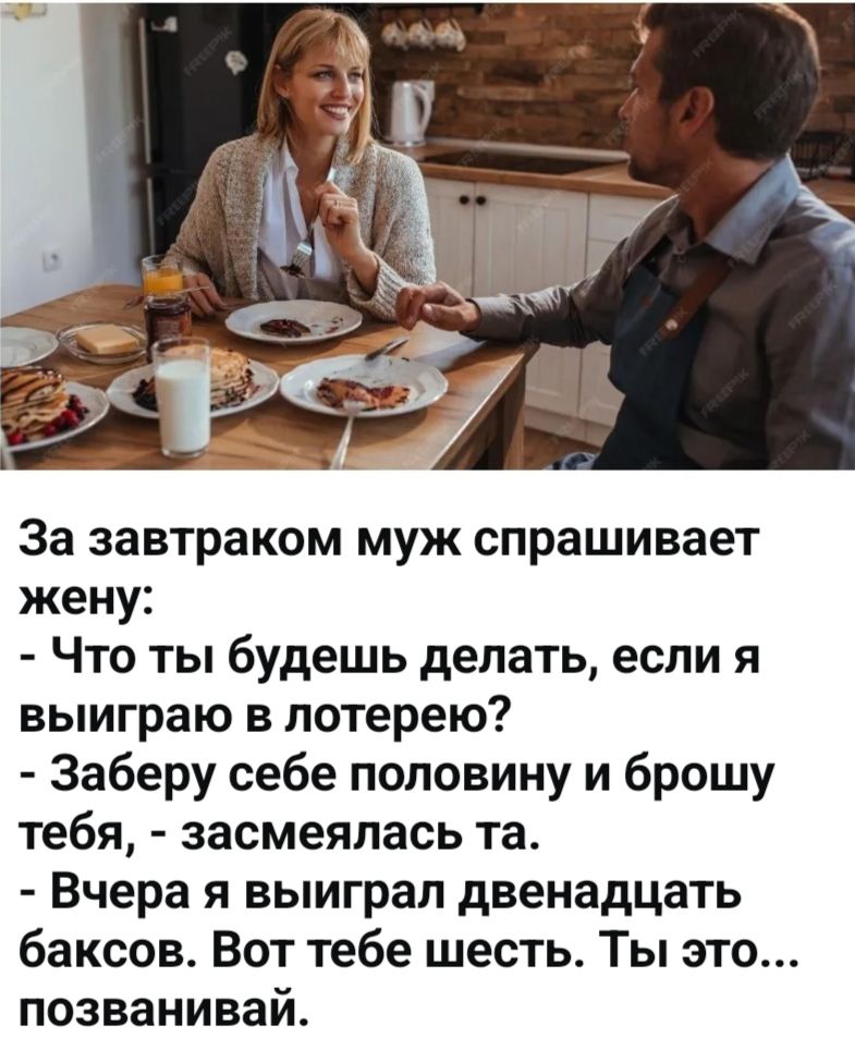 За завтраком муж спрашивает жену: - Что ты будешь делать, если я выиграю в лотерею? - Заберу себе половину и брошу тебя, - засмеялась та. - Вчера я выиграл двенадцать баксов. Вот тебе шесть. Ты это... позванивай.