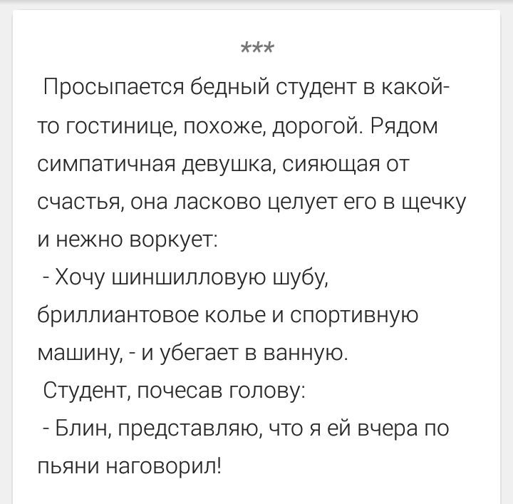 Просыпается бедный студент в какой-то гостинице, похоже, дорогой. Рядом симпатичная девушка, сияющая от счастья, она ласково целует его в щечку и нежно воркует: - Хочу шиншилловую шубу, бриллиантовое колье и спортивную машину, - и убегает в ванную. Студент, почесав голову: - Блин, представляю, что я ей вчера по пьяни наговорил!