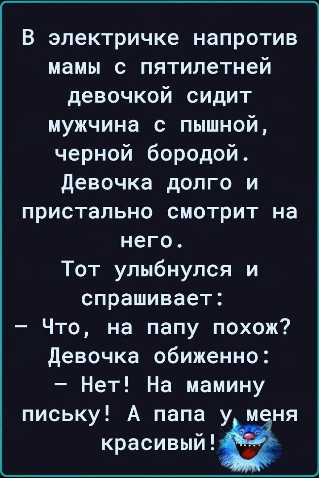 В электричке напротив мамы с пятилетней девочкой сидит мужчина с пышной, черной бородой. Девочка долго и пристально смотрит на него. Тот улыбнулся и спрашивает: – Что, на папу похож? Девочка обиженно: – Нет! На мамину письку! А папа у меня красивый!