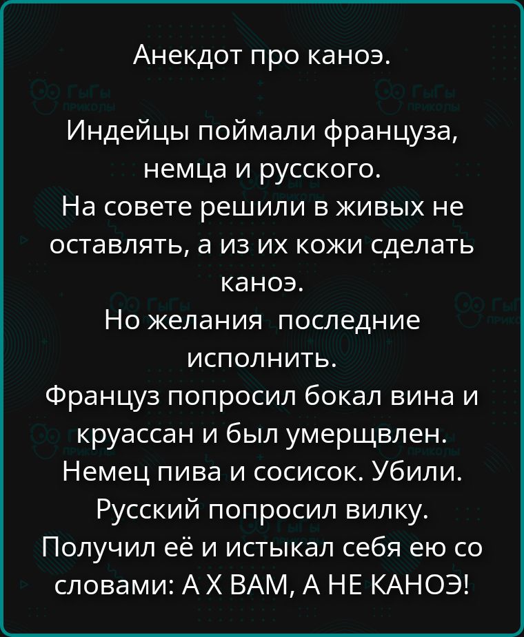 Анекдот про каноэ.
Индейцы поймали француза, немца и русского.
На совете решили в живых не оставлять, а из их кожи сделать каноэ.
Но желания последние исполнить.
Француз попросил бокал вина и круассан и был умерщвлен.
Немец пива и сосисок. Убили.
Русский попросил вилку.
Получил её и истыкал себя ею со словами: А Х ВАМ, А НЕ КАНОЭ!