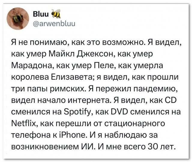 Я не понимаю, как это возможно. Я видел, как умер Майкл Джексон, как умер Марадона, как умер Пеле, как умерла королева Елизавета; я видел, как прошли три папы римских. Я пережил пандемию, видел начало интернета. Я видел, как CD сменился на Spotify, как DVD сменился на Netflix, как перешли от стационарного телефона к iPhone. И я наблюдаю за
