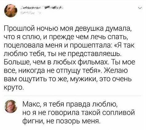 Прошлой ночью моя девушка думала, что я сплю, и прежде чем лечь спать, поцеловала меня и прошептала: «Я так люблю тебя, ты не представляешь. Больше, чем в любых фильмах. Ты мое все, никогда не отпущу тебя». Желаю вам ощутить то же, мужики, это очень круто. Макс, я тебя правда люблю, но я не говорила такой сопливой фигни, не позорь меня.