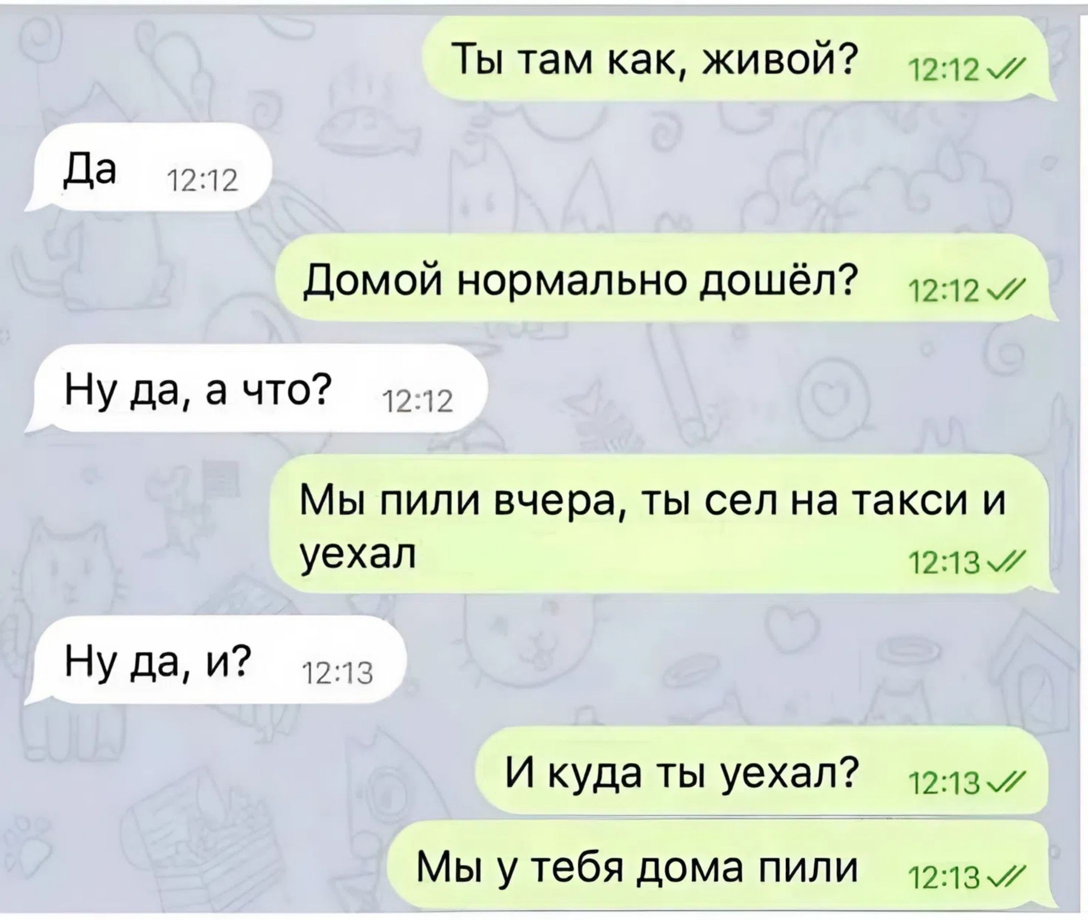 Ты там как, живой? Да. Домой нормально дошёл? Ну да, а что? Мы пили вчера, ты сел на такси и уехал. Ну да, и? И куда ты уехал? Мы у тебя дома пили