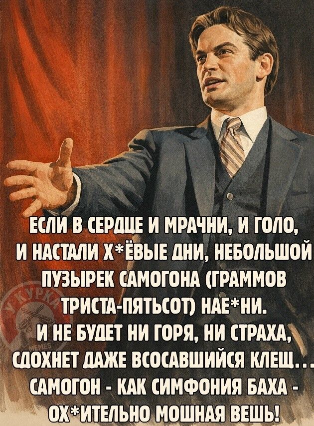 ЕСЛИ В СЕРДЦЕ И МРАЧНИ, И ГОЛО, И НАСТАЛИ Х*ЁВЫЕ ДНИ, НЕБОЛЬШОЙ ПУЗЫРЕК САМОГОНА (ГРАММОВ ТРИСТА-ПЯТЬСОТ) НАЕ*НИ. И НЕ БУДЕТ НИ ГОРЯ, НИ СТРАХА, СДОХНЕТ ДАЖЕ ВСОСАВШИЙСЯ КЛЕЩ... САМОГОН - КАК СИМФОНИЯ БАХА - ОХ*ИТЕЛЬНО МОЩНАЯ ВЕЩЬ!