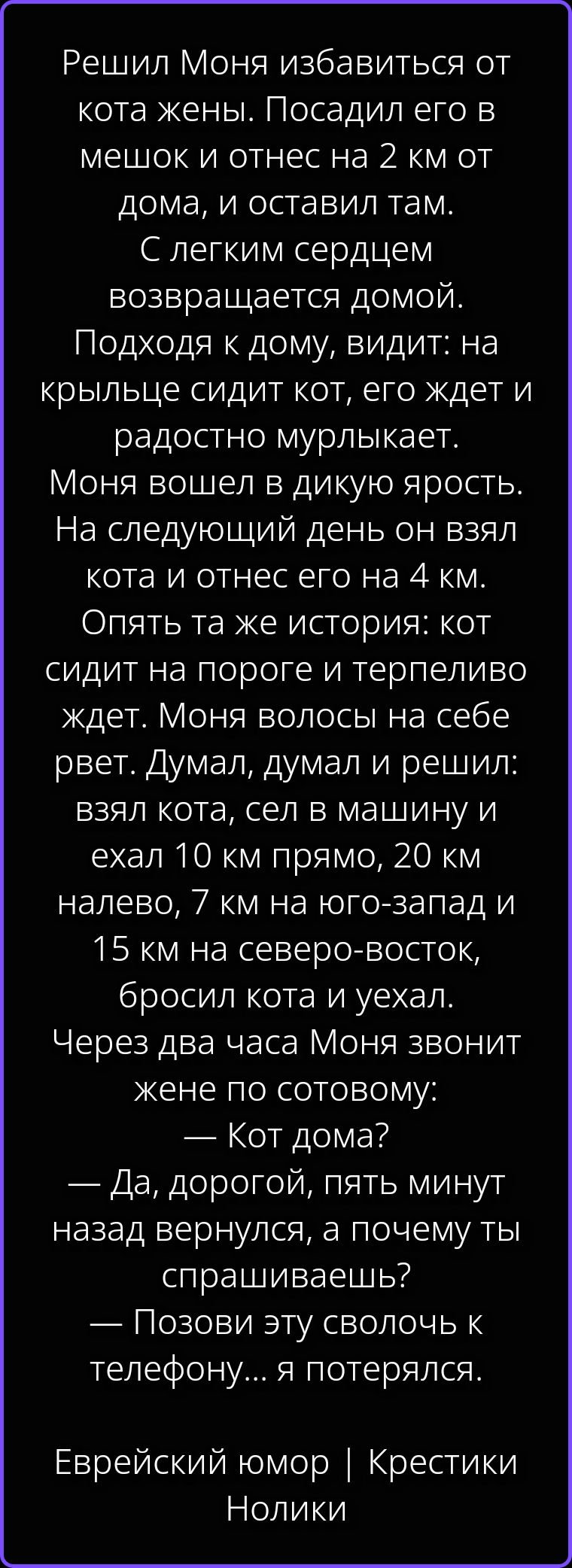 Решил Моня избавиться от кота жены. Посадил его в мешок и отнес на 2 км от дома, и оставил там. С легким сердцем возвращается домой. Подходя к дому, видит: на крыльце сидит кот, его ждет и радостно мурлыкает. Моня вошел в дикую ярость. На следующий день он взял кота и отнес его на 4 км. Опять та же история: кот сидит на пороге и терпеливо ждет.