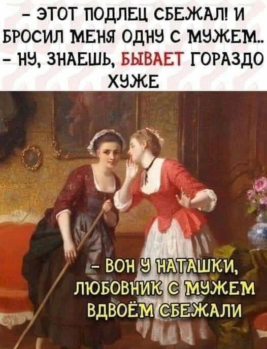 – ЭТОТ ПОДЛЕЦ СБЕЖАЛ! И БРОСИЛ МЕНЯ ОДНУ С МУЖЕМ..
– НУ, ЗНАЕШЬ, БЫВАЕТ ГОРАЗДО ХУЖЕ
– ВОН У НАТАШКИ, ЛЮБОВНИК С МУЖЕМ ВДВОЁМ СБЕЖАЛИ