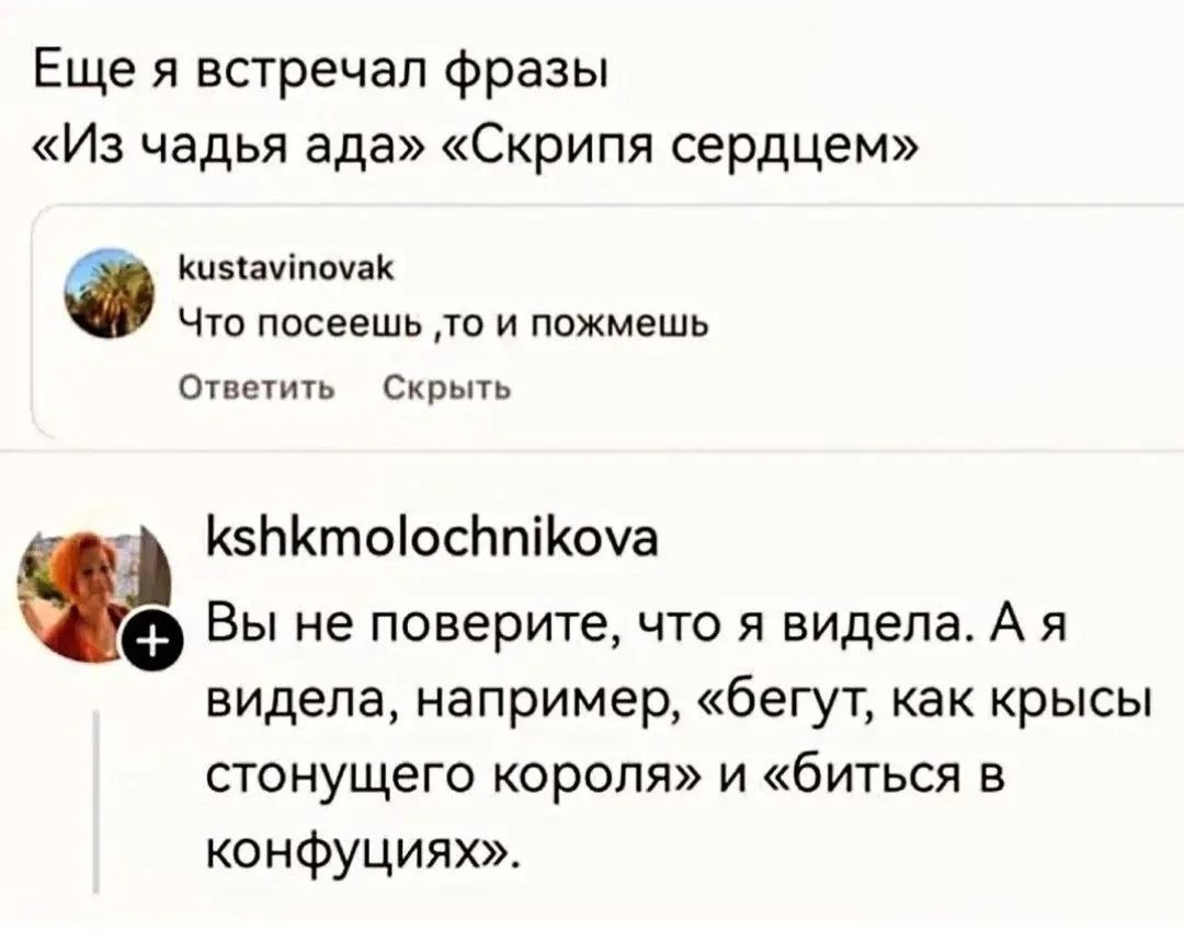 Еще я встречал фразы «Из чадья ада» «Скрипя сердцем» kustavinovak Что посеешь ,то и пожмешь Ответить Скрыть kshkmolochnikova Вы не поверите, что я видела. А я видела, например, «бегут, как крысы стонущего короля» и «биться в конфуциях».