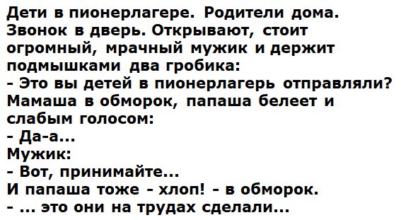 Дети в пионерлагере. Родители дома. Звонок в дверь. Открывают, стоит огромный, мрачный мужик и держит подмышками два гробика: - Это вы детей в пионерлагерь отправляли? Мамаша в обморок, папаша белеет и слабым голосом: - Да-а... Мужик: - Вот, принимайте... И папаша тоже - хлоп! - в обморок. - ... это они на трудах сделали...