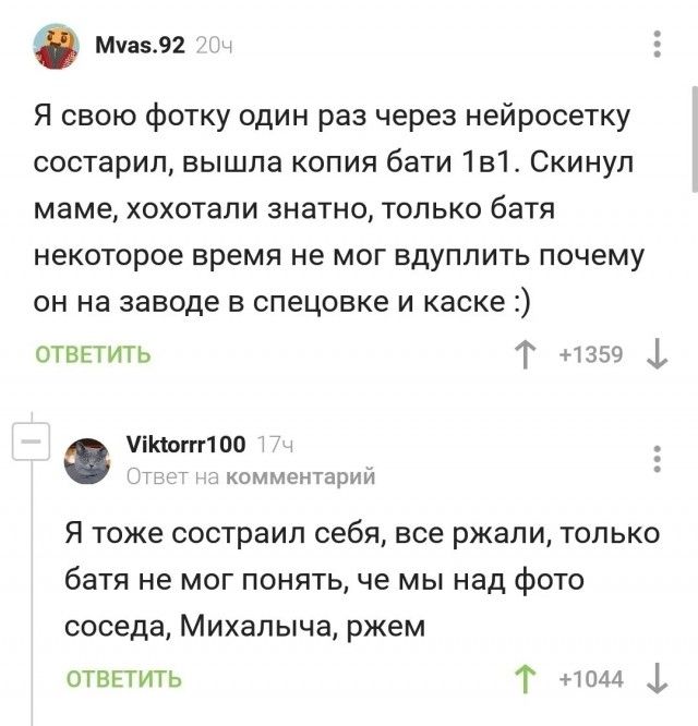 Я свою фотку один раз через нейросеть состарил, вышла копия бати 1в1. Скинул маме, хохотали знатно, только батя некоторое время не мог вдуплить почему он на заводе в спецовке и каске :) Я тоже состарил себя, все ржали, только батя не мог понять, че мы над фото соседа, Михалыча, ржем