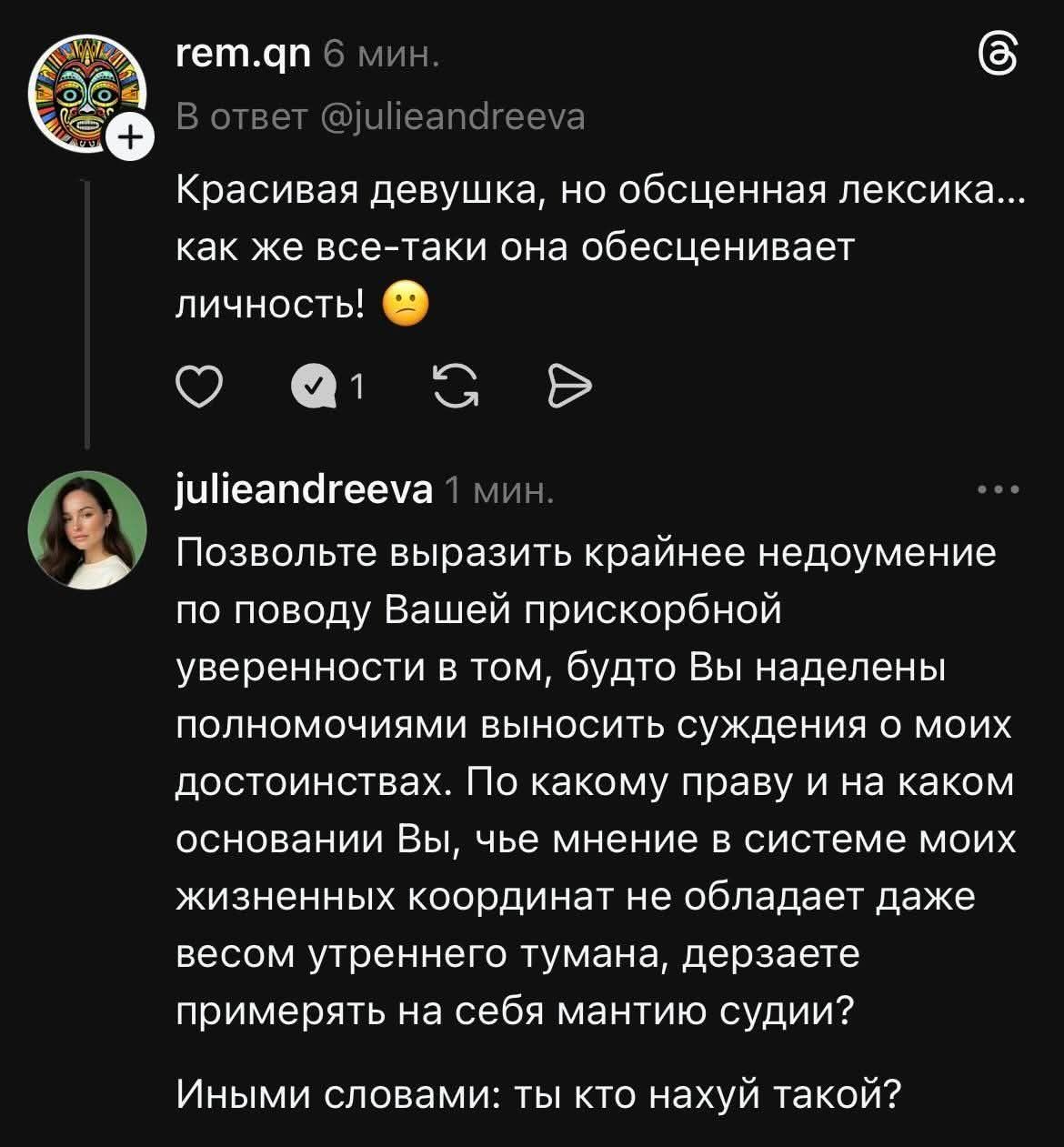 rem.qn 6 мин. В ответ @julieandreeva Красивая девушка, но обсценная лексика... как же все-таки она обесценивает личность! 😟 julieandreeva 1 мин. Позвольте выразить крайнее недоумение по поводу Вашей прискорбной уверенности в том, будто Вы наделены полномочиями выносить суждения о моих достоинствах. По какому праву и на каком основании Вы, чье