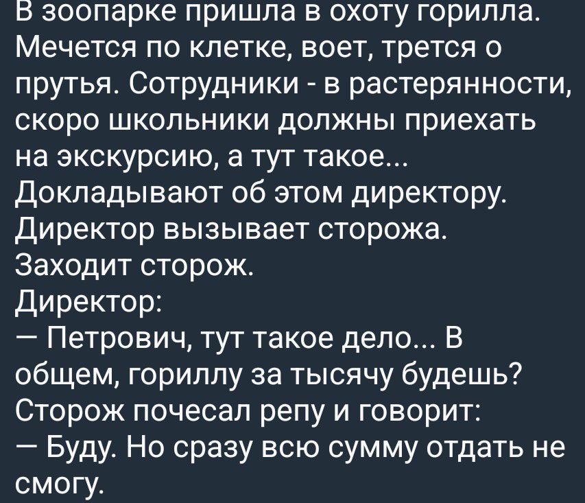 В зоопарке пришла в охоту горилла. Мечется по клетке, воет, трется о прутья. Сотрудники - в растерянности, скоро школьники должны приехать на экскурсию, а тут такое... Докладывают об этом директору. Директор вызывает сторожа. Заходит сторож. Директор: — Петрович, тут такое дело... В общем, гориллу за тысячу будешь? Сторож почесал репу и говорит: —