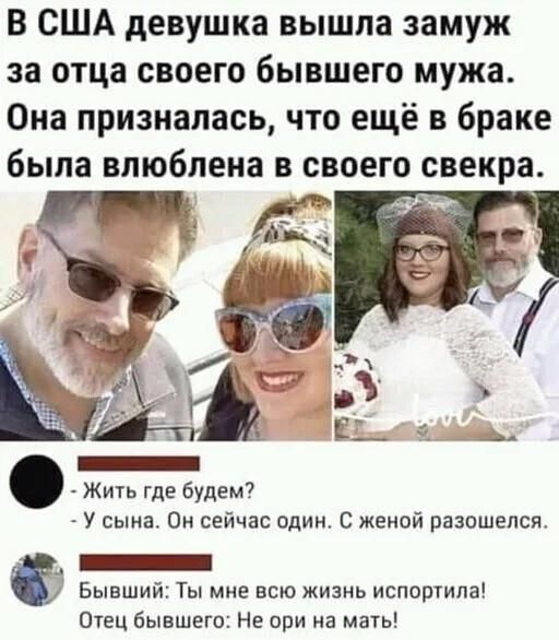 В США девушка вышла замуж за отца своего бывшего мужа. Она призналась, что еще в браке была влюблена в своего свекра. - Жить где будем? - У сына. Он сейчас один. С женой разошелся. Бывший: Ты мне всю жизнь испортила! Отец бывшего: Не ори на мать!