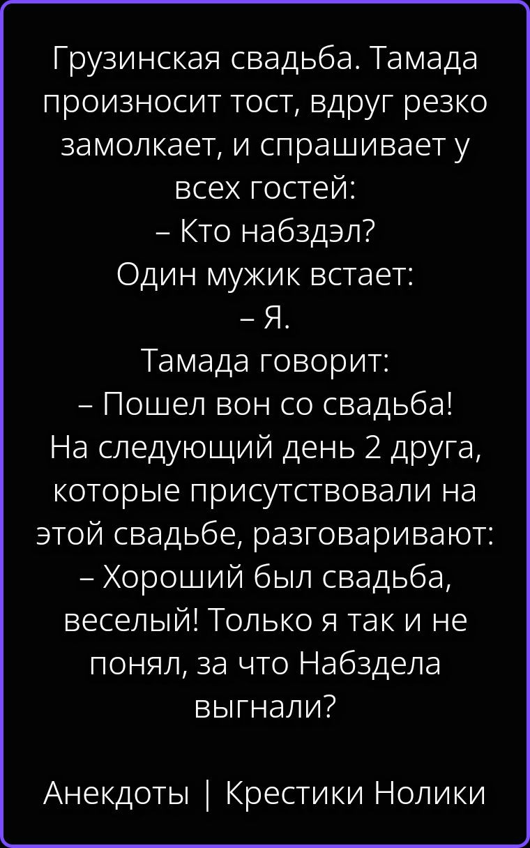 Грузинская свадьба. Тамада произносит тост, вдруг резко залкает, и спрашивает у всех гостей: – Кто набздэл? Один мужик встает: – Я. Тамада говорит: – Пошел вон со свадьба! На следующий день 2 друга, которые присутствовали на этой свадьбе, разговаривают: – Хороший был свадьба, веселый! Только я так и не понял, за что Набздепа выгнали? Анекдоты |