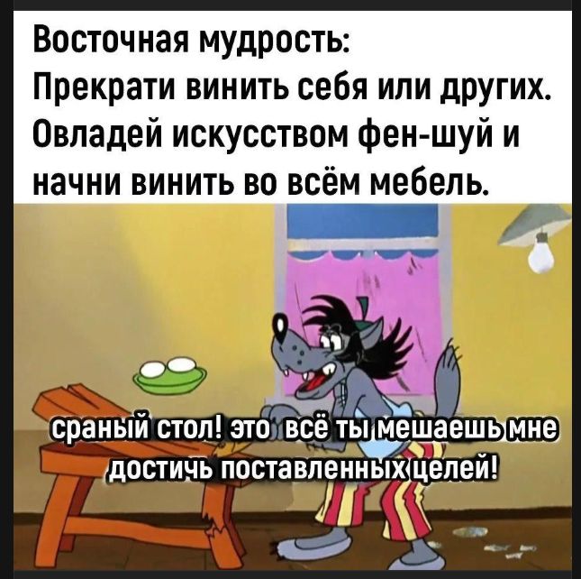 Восточная мудрость: Прекрати винить себя или других. Овладей искусством фен-шуй и начни винить во всём мебель. сраный стол! это всё ты мешаешь мне достичь поставленных целей!
