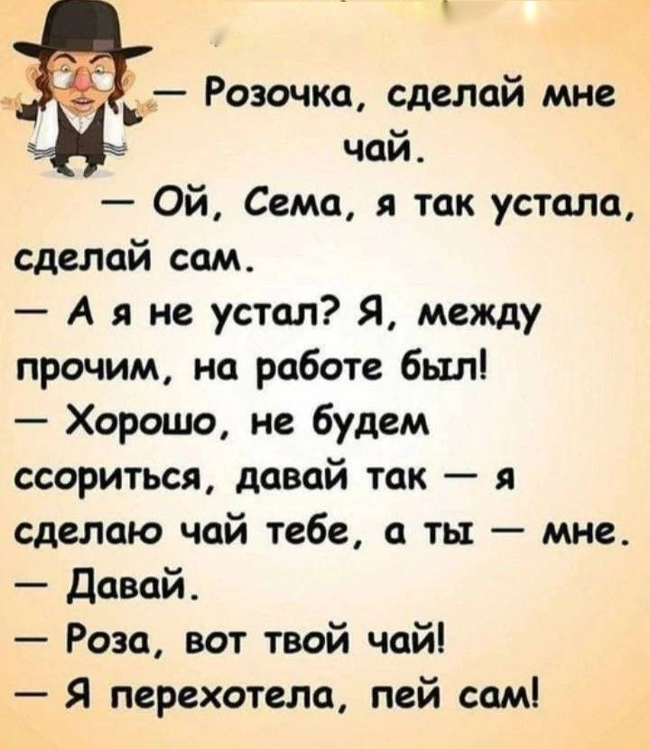 Розочка, сделай мне чай. — Ой, Сема, я так устала, сделай сам. — А я не устал? Я, между прочим, на работе был! — Хорошо, не будем ссориться, давай так — я сделаю чай тебе, а ты — мне. — Давай. — Роза, вот твой чай! — Я перехотела, пей сам!