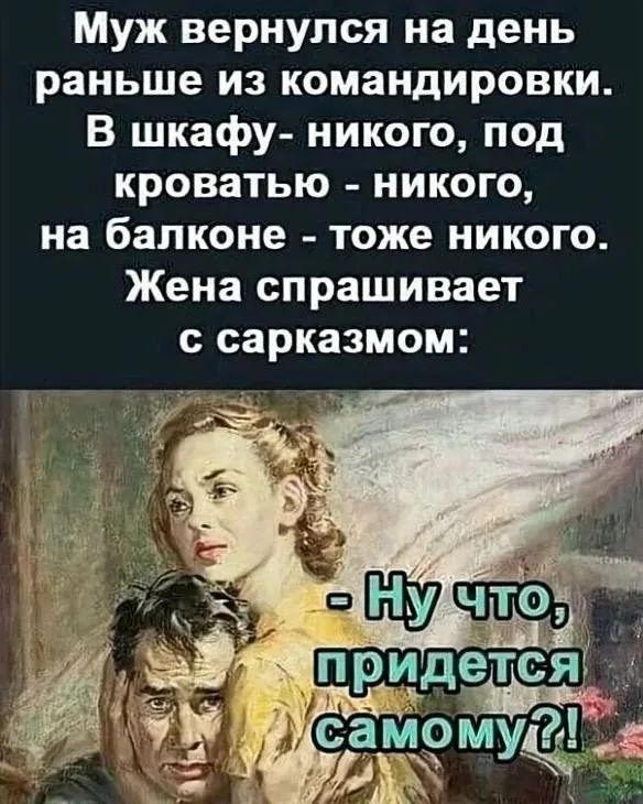 Муж вернулся на день раньше из командировки. В шкафу - никого, под кроватью - никого, на балконе - тоже никого. Жена спрашивает с сарказмом: - Ну что, придется самому?!
