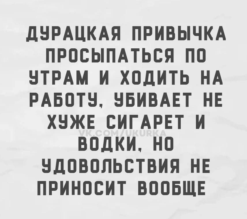 ДУРАЦКАЯ ПРИВЫЧКА ПРОСЫПАТЬСЯ ПО УТРАМ И ХОДИТЬ НА РАБОТУ, УБИВАЕТ НЕ ХУЖЕ СИГАРЕТ И ВОДКИ, НО УДОВОЛЬСТВИЯ НЕ ПРИНОСИТ ВООБЩЕ