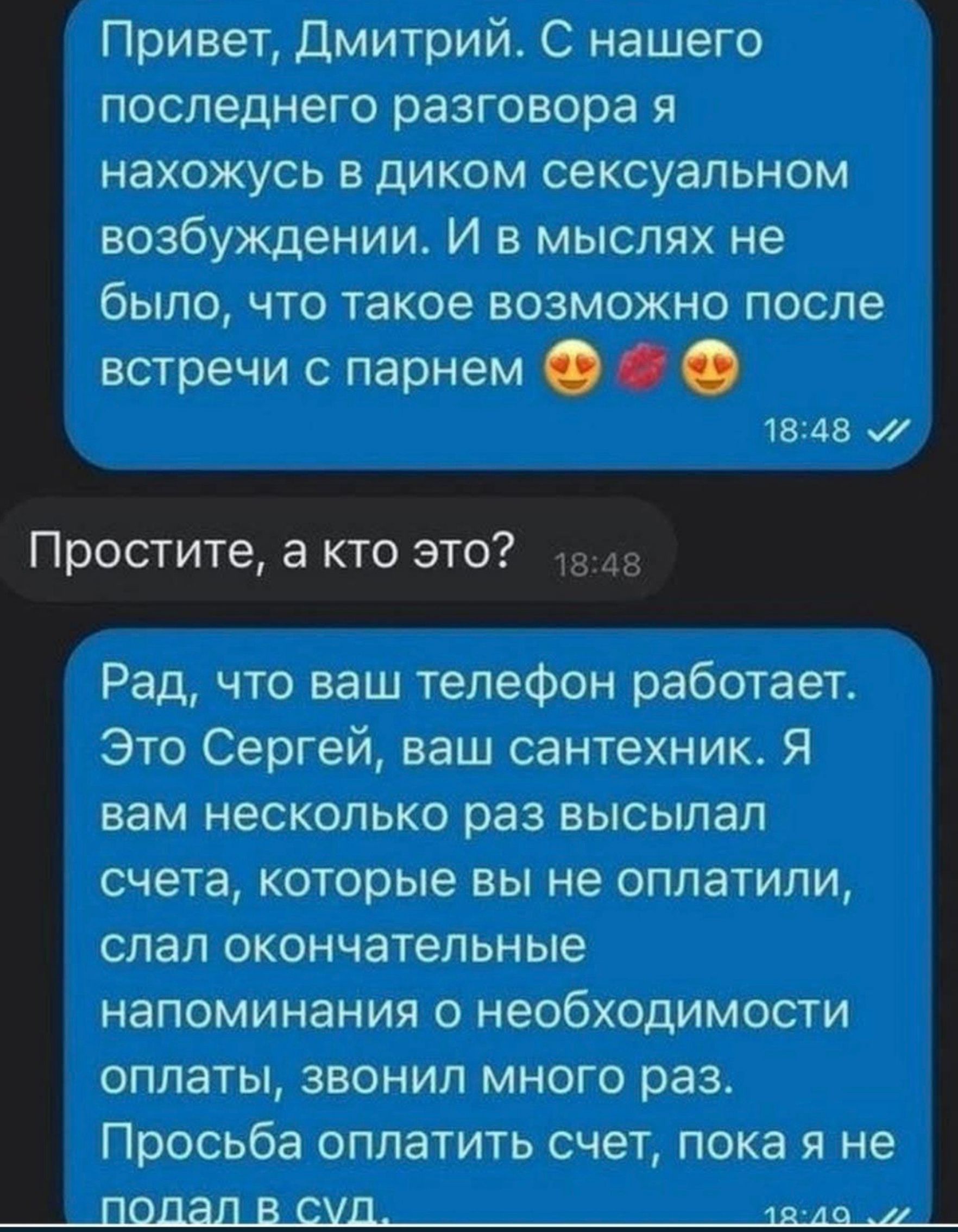 Привет, Дмитрий. С нашего последнего разговора я нахожусь в диком сексуальном возбуждении. И в мыслях не было, что такое возможно после встречи с парнем 😍💋😍 Простите, а кто это? Рад, что ваш телефон работает. Это Сергей, ваш сантехник. Я вам несколько раз высылал счета, которые вы не оплатили, слал окончательные напоминания о необходимости оплаты,