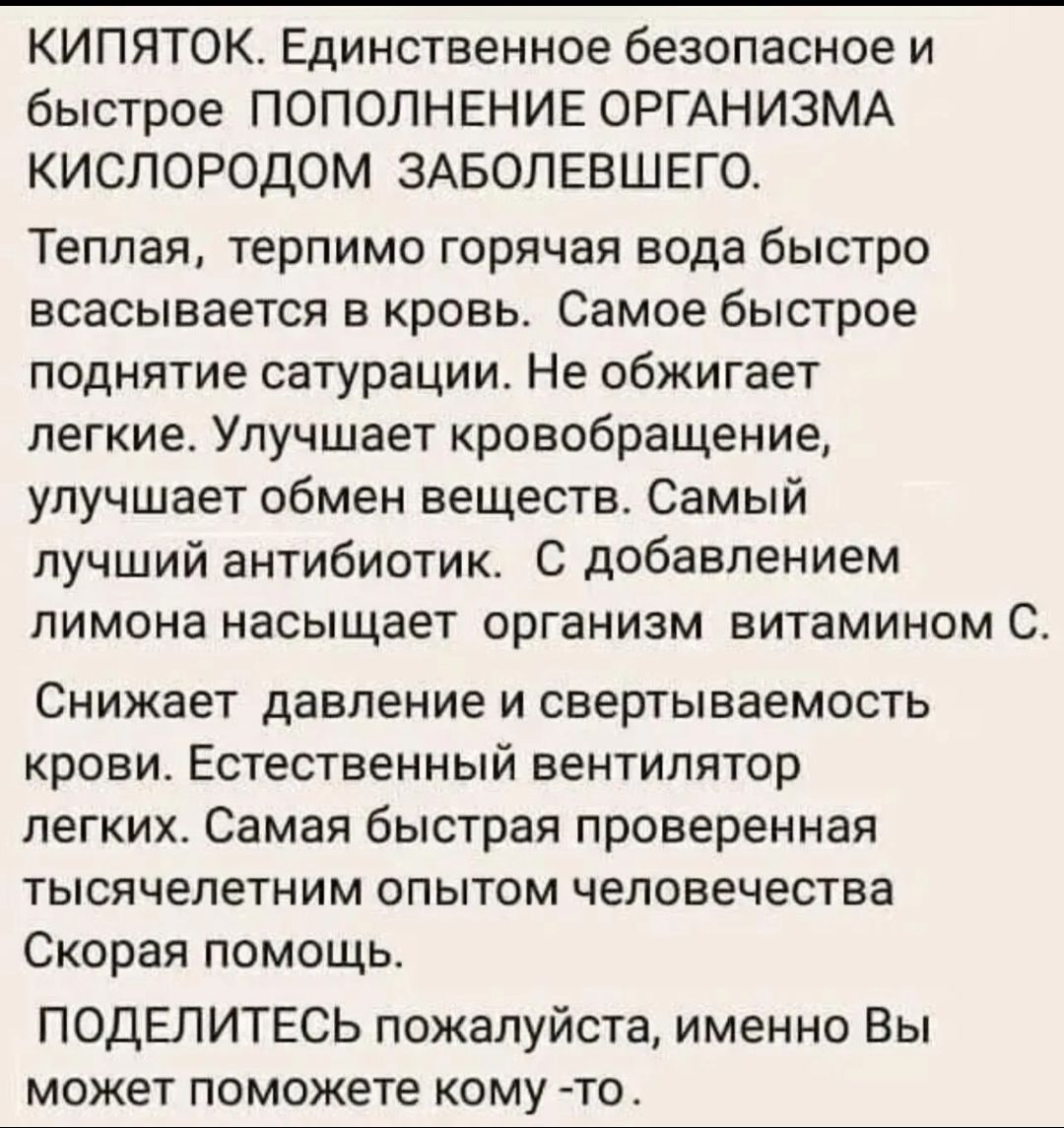 КИПЯТОК. Единственное безопасное и быстрое ПОПОЛНЕНИЕ ОРГАНИЗМА КИСЛОРОДОМ ЗАБОЛЕВШЕГО. Теплая, терпимо горячая вода быстро всасывается в кровь. Самое быстрое поднятие сатурации. Не обжигает легкие. Улучшает кровообращение, улучшает обмен веществ. Самый лучший антибиотик. С добавлением лимона насыщает организм витамином С. Снижает давление и