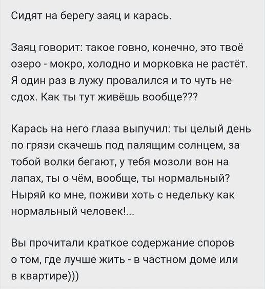 Сидят на берегу заяц и карась. Заяц говорит: такое говно, конечно, это твоё озеро - мокро, холодно и морковка не растёт. Я один раз в лужу провалился и то чуть не сдох. Как ты тут живёшь вообще??? Карась на него глаза выпучил: ты целый день по грязи скачешь под палящим солнцем, за тобой волки бегают, у тебя мозоли вон на лапах, ты о чём, вообще,