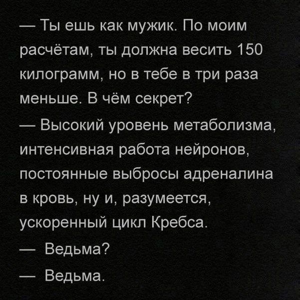— Ты ешь как мужик. По моим расчётам, ты должна весить 150 килограмм, но в тебе в три раза меньше. В чём секрет?
— Высокий уровень метаболизма, интенсивная работа нейронов, постоянные выбросы адреналина в кровь, ну и, разумеется, ускоренный цикл Кребса.
— Ведьма?
— Ведьма.