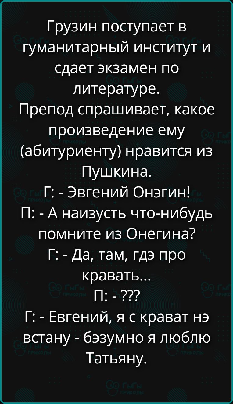 Грузин поступает в гуманитарный институт и сдает экзамен по литературе. Препод спрашивает, какое произведение ему (абитуриенту) нравится из Пушкина. Г: - Евгений Онегин! П: - А наизусть что-нибудь помните из Онегина? Г: - Да, там, где про кровать... П: - ??? Г: - Евгений, я с кроват нэ встану - бэзумно я люблю Татьяну.