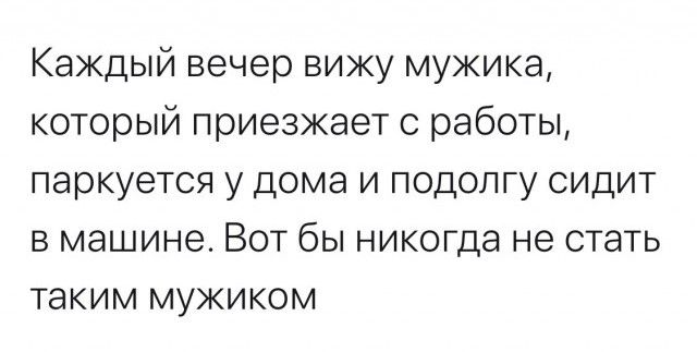 Каждый вечер вижу мужика, который приезжает с работы, паркуется у дома и подолгу сидит в машине. Вот бы никогда не стать таким мужиком