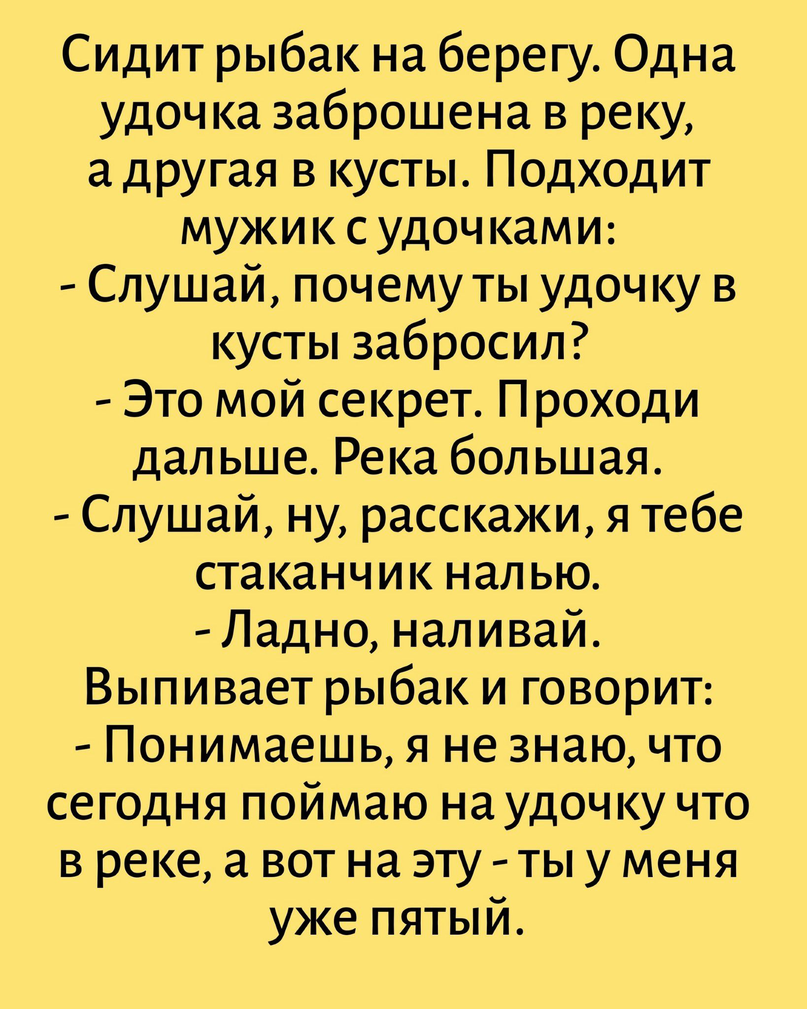 Сидит рыбак на берегу. Одна удочка заброшена в реку, а другая в кусты. Подходит мужик с удочками: - Слушай, почему ты удочку в кусты забросил? - Это мой секрет. Проходи дальше. Река большая. - Слушай, ну, расскажи, я тебе стаканчик налью. - Ладно, наливай. Выпивает рыбак и говорит: - Понимаешь, я не знаю, что сегодня поймаю на удочку что в реке, а