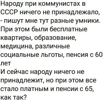 Народу при коммунистах в СССР ничего не принадлежало, - пишут мне тут разные умники. При этом были бесплатные квартиры, образование, медицина, различные социальные льготы, пенсия с 60 лет. И сейчас народу ничего не принадлежит, но при этом все стало платным и пенсии с 65, как так?