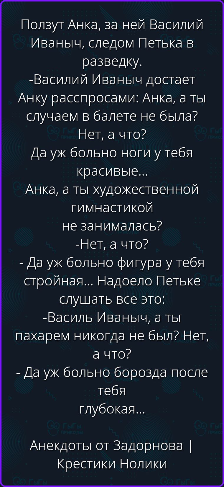 Ползут Анка, за ней Василий Иваныч, следом Петька в разведку. -Василий Иваныч достает Анку расспросами: Анка, а ты случаем в балете не была? -Нет, а что? Да уж больно ноги у тебя красивые... -Анка, а ты художественной гимнастикой не занималась? -Нет, а что? - Да уж больно фигура у тебя стройная... Надоело Петьке слушать все это: -Василь Иваныч, а