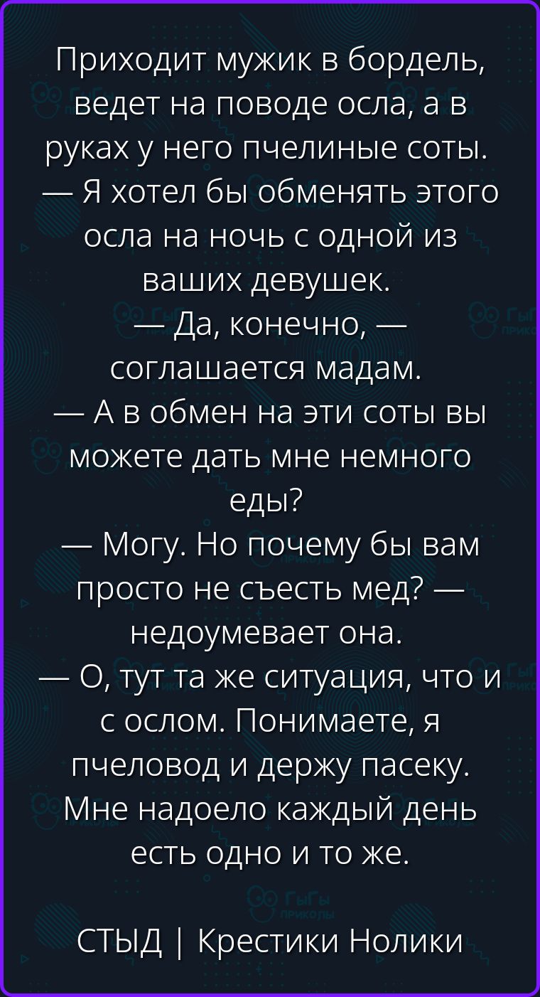 Приходит мужик в бордель, ведет на поводе осла, а в руках у него пчелиные соты. — Я хотел бы обменять этого осла на ночь с одной из ваших девушек. — Да, конечно, — соглашается мадам. — А в обмен на эти соты вы можете дать мне немного еды? — Могу. Но почему бы вам просто не съесть мед? — недоумевает она. — О, тут та же ситуация, что и с ослом.