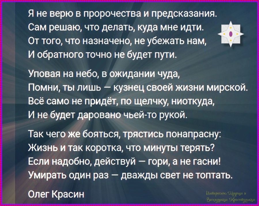 Я не верю в пророчества и предсказания.
Сам решаю, что делать, куда мне идти.
От того, что назначено, не убежать нам,
И обратного точно не будет пути.

Уповая на небо, в ожидании чуда,
Помни, ты лишь — кузнец своей жизни мирской.
Всё само не придёт, по щелчку, ниоткуда,
И не будет даровано чьей-то рукой.

Так чего же бояться, трястись
