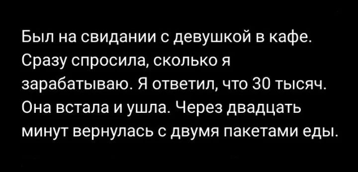 Был на свидании с девушкой в кафе. Сразу спросила, сколько я зарабатываю. Я ответил, что 30 тысяч. Она встала и ушла. Через двадцать минут вернулась с двумя пакетами еды.