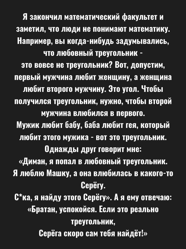 Я закончил математический факультет и заметил, что люди не понимают математику. Например, вы когда-нибудь задумывались, что любовный треугольник - это вовсе не треугольник? Вот, допустим, первый мужчина любит женщину, а женщина любит второго мужчину. Это угол. Чтобы получился треугольник, нужно, чтобы второй мужчина влюбился в первого. Мужик любит