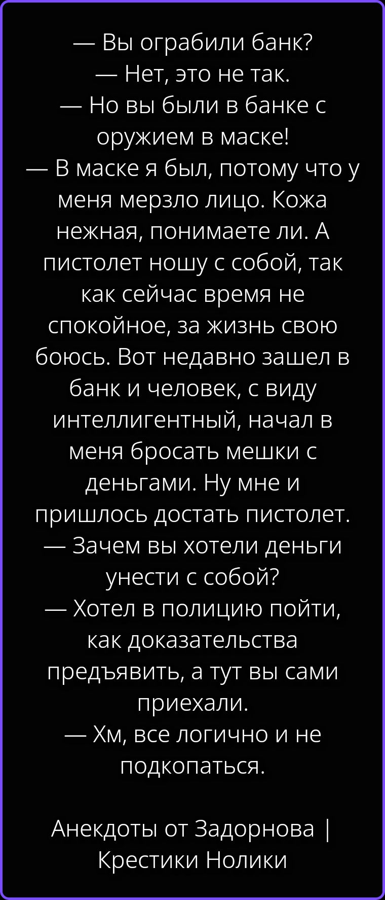— Вы ограбили банк?
— Нет, это не так.
— Но вы были в банке с оружием в маске!
— В маске я был, потому что у меня мерзло лицо. Кожа нежная, понимаете ли. А пистолет ношу с собой, так как сейчас время не спокойное, за жизнь свою боюсь. Вот недавно зашел в банк и человек, с виду интеллигентный, начал в меня бросать мешки с деньгами. Ну мне и