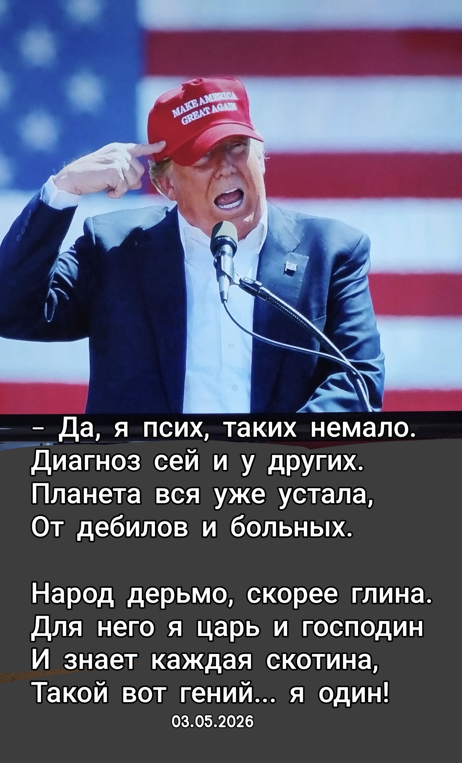 MAKE AMERICA GREAT AGAIN
Да, я псих, таких немало.
Диагноз сей и у других.
Планета вся уже устала,
От дебилов и больных.
Народ дерьмо, скорее глина.
Для него я царь и господин
И знает каждая скотина,
Такой вот гений... я один!
03.05.2026
