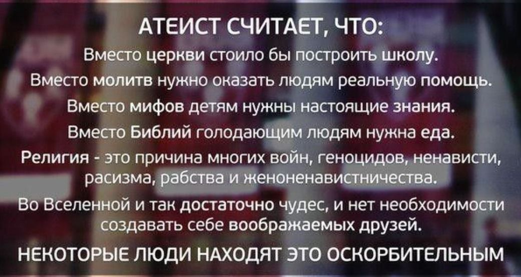 АТЕИСТ СЧИТАЕТ, ЧТО: Вместо церкви стоило бы построить школу. Вместо молитв нужно оказать людям реальную помощь. Вместо мифов детям нужны настоящие знания. Вместо Библий голодающим людям нужна еда. Религия - это причина многих войн, геноцидов, ненависти, расизма, рабства и женоненавистничества. Во Вселенной и так достаточно чудес, и нет