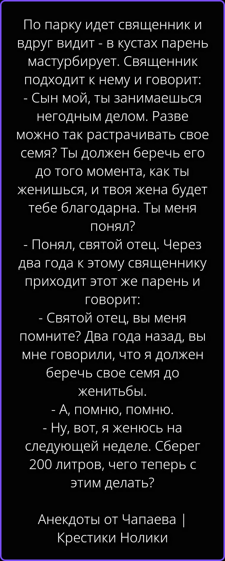 По парку идет священник и вдруг видит - в кустах парень мастурбирует. Священник подходит к нему и говорит: - Сын мой, ты занимаешься негодным делом. Разве можно так растрачивать свое семя? Ты должен беречь его до того момента, как ты женишься, и твоя жена будет тебе благодарна. Ты меня понял? - Понял, святой отец. Через два года к этому священнику