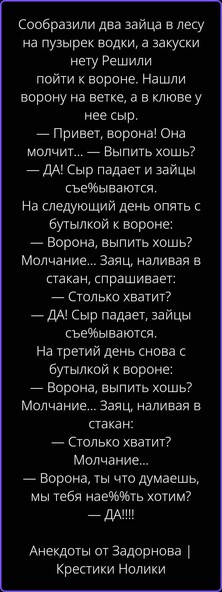 Сообразили два зайца в лесу на пузырек водки, а закуски нету Решили пойти к вороне. Нашли ворону на ветке, а в клюве у нее сыр. — Привет, ворона! Она молчит... — Выпить хошь? — ДА! Сыр падает и зайцы съе%ываются. На следующий день опять с бутылкой к вороне: — Ворона, выпить хошь? Молчание... Заяц, наливая в стакан, спрашивает: — Столько хватит? —