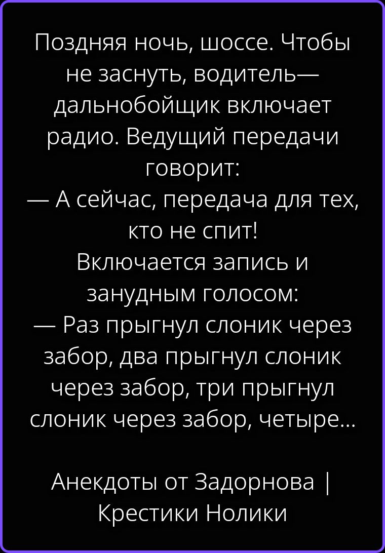 Поздняя ночь, шоссе. Чтобы не заснуть, водитель-дальнобойщик включает радио. Ведущий передачи говорит: — А сейчас, передача для тех, кто не спит! Включается запись и занудным голосом: — Раз прыгнул слоник через забор, два прыгнул слоник через забор, три прыгнул слоник через забор, четыре... Анекдоты от Задорнова | Крестики Нолики