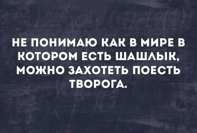 НЕ ПОНИМАЮ КАК В МИРЕ В КОТОРОМ ЕСТЬ ШАШЛЫК, МОЖНО ЗАХОТЕТЬ ПОЕСТЬ ТВОРОГА.