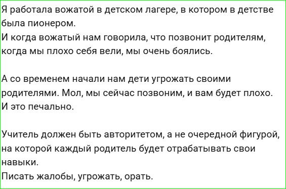 Я работала вожатой в детском лагере, в котором в детстве была пионером.
И когда вожатый нам говорила, что позвонит родителям, когда мы плохо себя вели, мы очень боялись.
А со временем начали нам дети угрожать своими родителями. Мол, мы сейчас позвоним, и вам будет плохо.
И это печально.
Учитель должен быть авторитетом, а не очередной фигурой, на