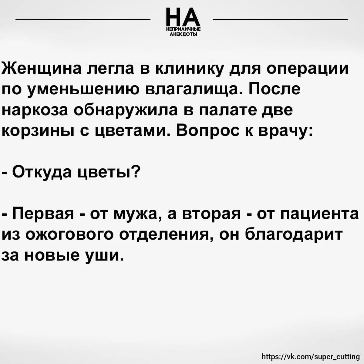 НА НЕПРИЛИЧНЫЕ АНЕКДОТЫ Женщина легла в клинику для операции по уменьшению влагалища. После наркоза обнаружила в палате две корзины с цветами. Вопрос к врачу: - Откуда цветы? - Первая - от мужа, а вторая - от пациента из ожогового отделения, он благодарит за новые уши. https://vk.com/super_cutting